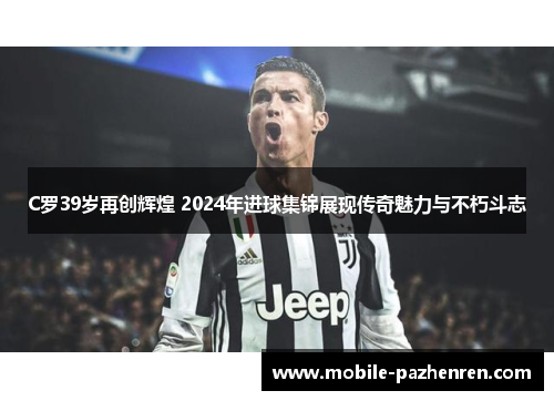C罗39岁再创辉煌 2024年进球集锦展现传奇魅力与不朽斗志 C罗39岁再创辉煌 2024年进球集锦展现传奇魅力与不朽斗志