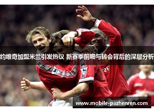 约维奇加盟米兰引发热议 新赛季前瞻与转会背后的深层分析 约维奇加盟米兰引发热议 新赛季前瞻与转会背后的深层分析
