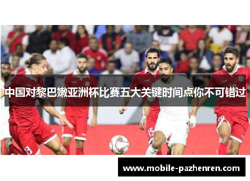 中国对黎巴嫩亚洲杯比赛五大关键时间点你不可错过 中国对黎巴嫩亚洲杯比赛五大关键时间点你不可错过