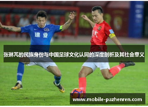 张琳芃的民族身份与中国足球文化认同的深度剖析及其社会意义 张琳芃的民族身份与中国足球文化认同的深度剖析及其社会意义