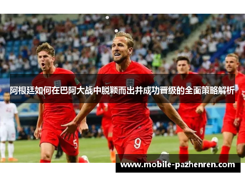 阿根廷如何在巴阿大战中脱颖而出并成功晋级的全面策略解析