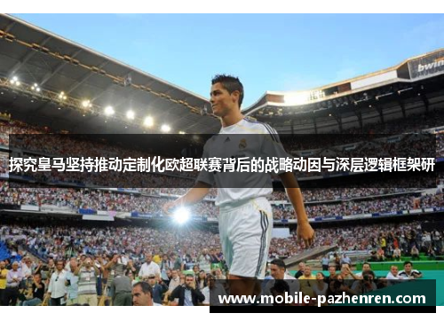 探究皇马坚持推动定制化欧超联赛背后的战略动因与深层逻辑框架研