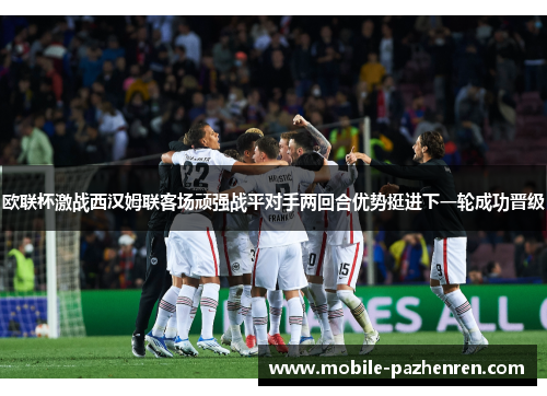 欧联杯激战西汉姆联客场顽强战平对手两回合优势挺进下一轮成功晋级
