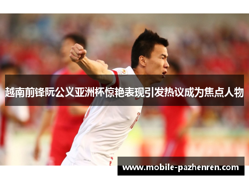 越南前锋阮公义亚洲杯惊艳表现引发热议成为焦点人物