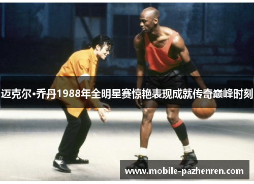 迈克尔·乔丹1988年全明星赛惊艳表现成就传奇巅峰时刻