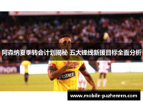 阿森纳夏季转会计划揭秘 五大锋线新援目标全面分析 阿森纳夏季转会计划揭秘 五大锋线新援目标全面分析
