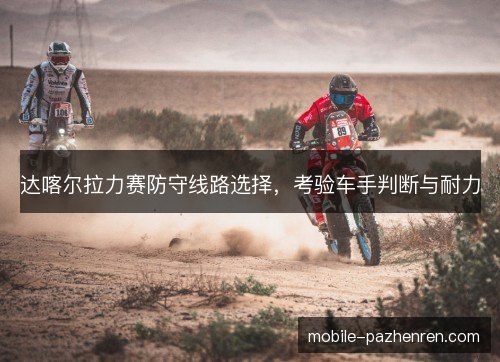 达喀尔拉力赛防守线路选择，考验车手判断与耐力